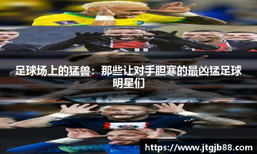 足球场上的猛兽：那些让对手胆寒的最凶猛足球明星们